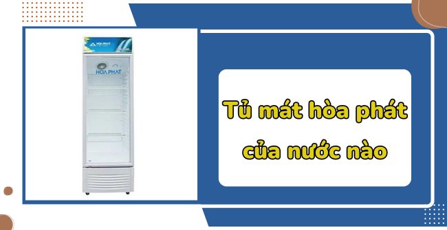 Tủ mát hòa phát của nước nào? Có nên mua không?